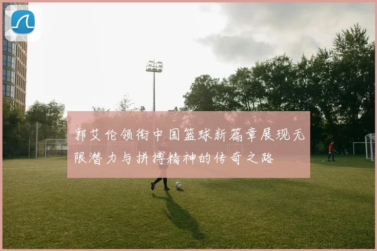 郭艾伦领衔中国篮球新篇章展现无限潜力与拼搏精神的传奇之路