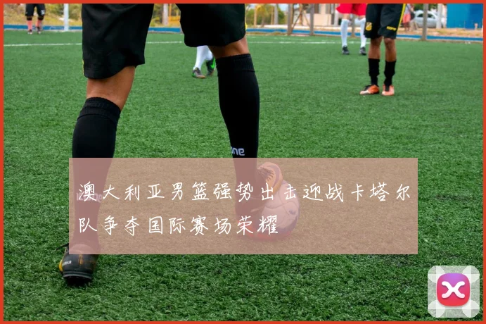 澳大利亚男篮强势出击迎战卡塔尔队争夺国际赛场荣耀