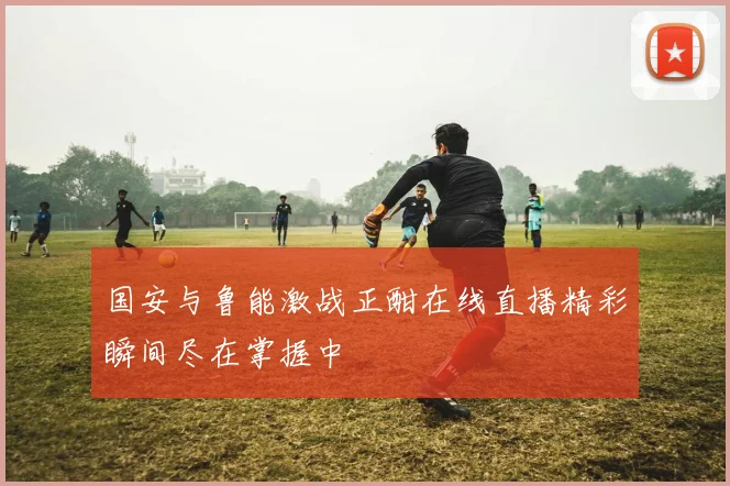 国安与鲁能激战正酣在线直播精彩瞬间尽在掌握中