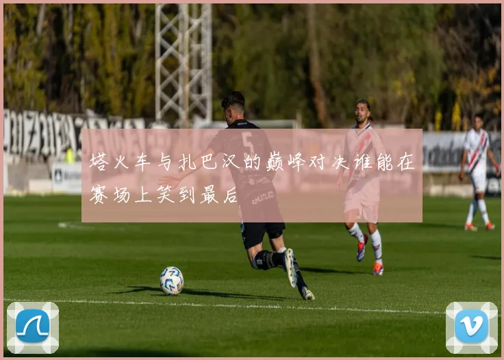 塔火车与扎巴汉的巅峰对决谁能在赛场上笑到最后