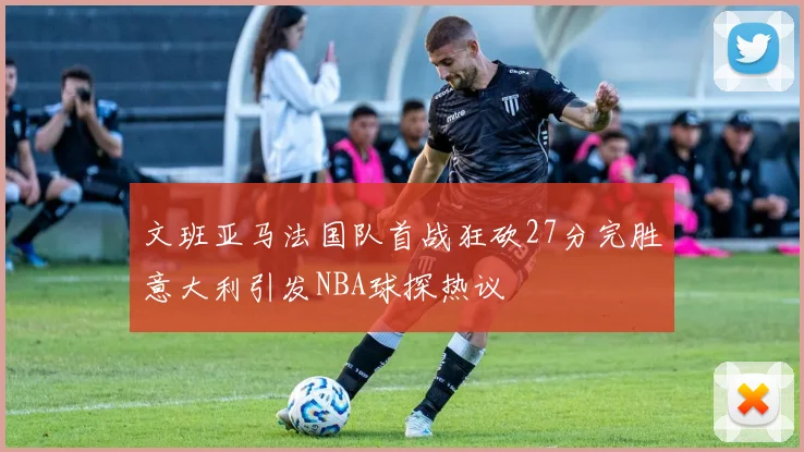 文班亚马法国队首战狂砍27分完胜意大利引发NBA球探热议