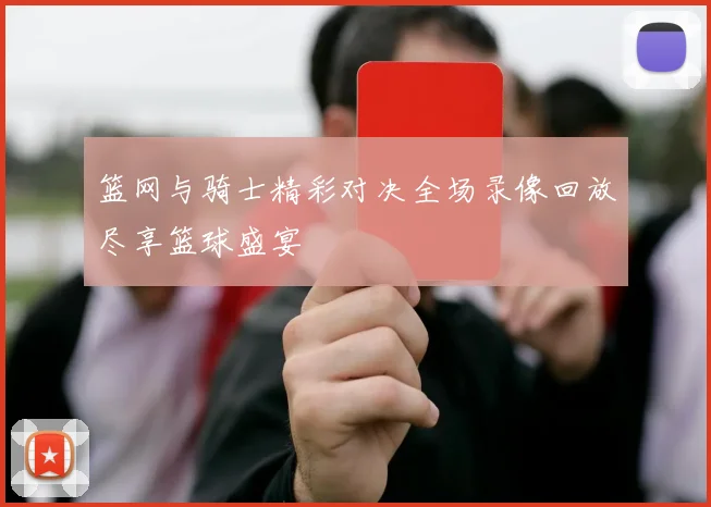 篮网与骑士精彩对决全场录像回放尽享篮球盛宴