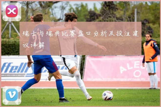 瑞士与瑞典比赛盘口分析及投注建议详解