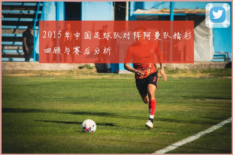 2015年中国足球队对阵阿曼队精彩回顾与赛后分析