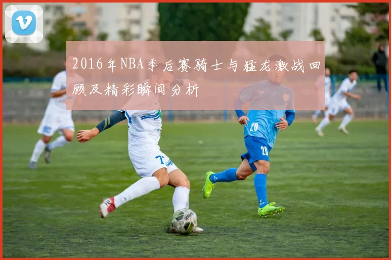 2016年NBA季后赛骑士与猛龙激战回顾及精彩瞬间分析