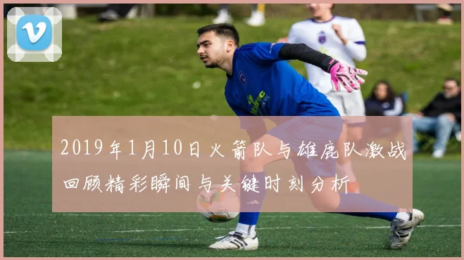 2019年1月10日火箭队与雄鹿队激战回顾精彩瞬间与关键时刻分析